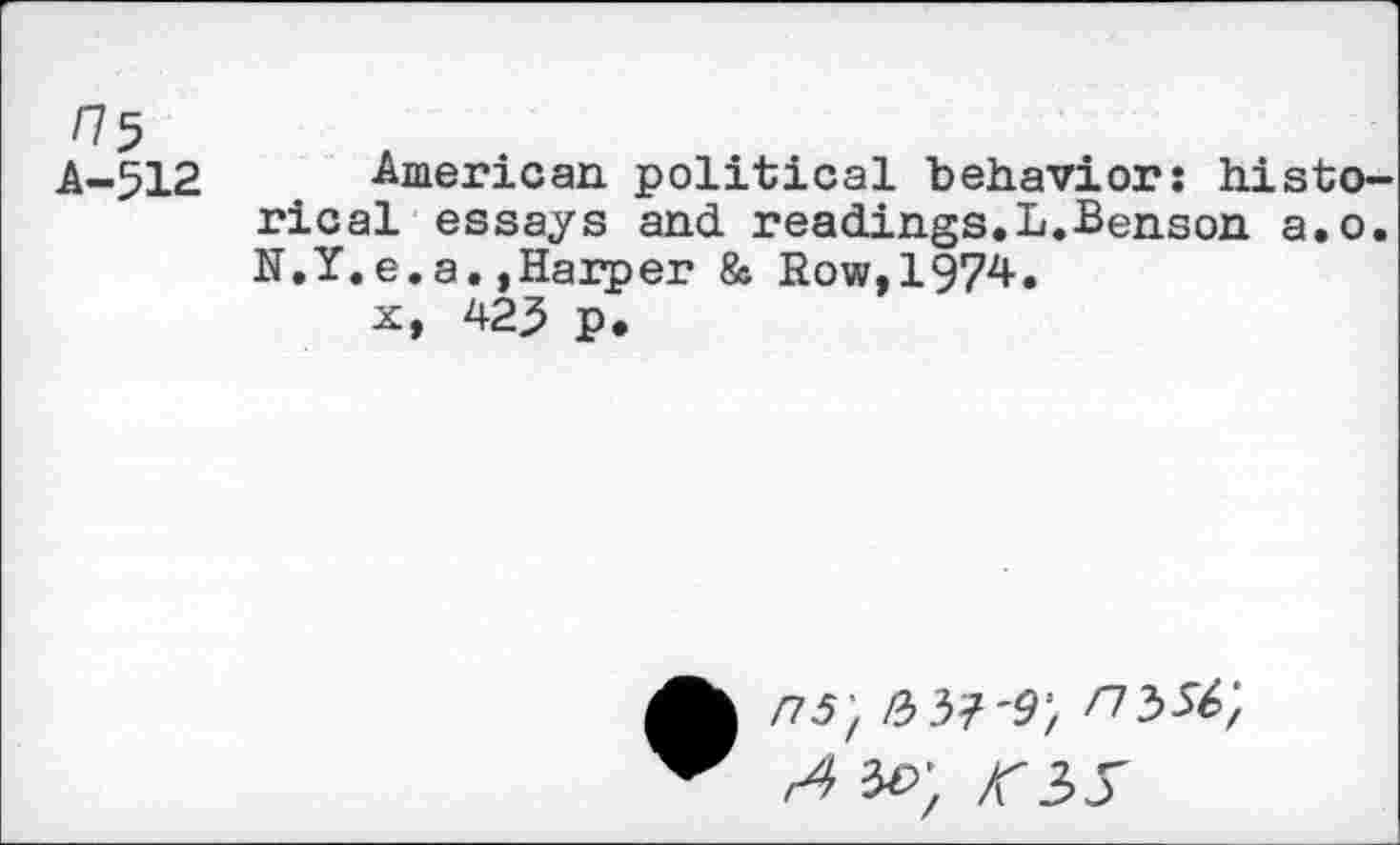 ﻿775	A •
A-512 American, political behavior: historical essays and. readings.L.Benson a.o. N.Y.e.a.»Harper & Row,1974.
x, 423 p.
ns', IbbW, nssf,